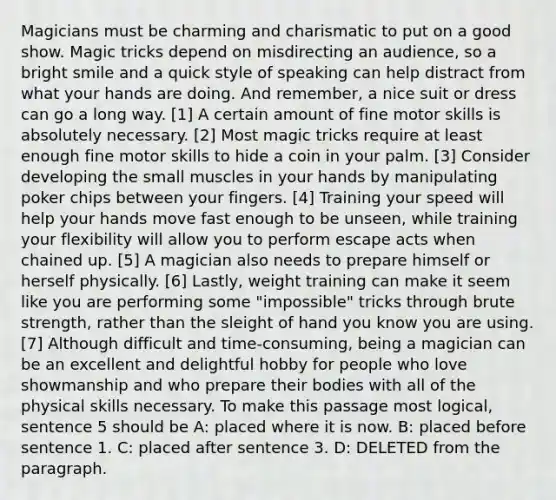 Magicians must be charming and charismatic to put on a good show. Magic tricks depend on misdirecting an audience, so a bright smile and a quick style of speaking can help distract from what your hands are doing. And remember, a nice suit or dress can go a long way. [1] A certain amount of fine motor skills is absolutely necessary. [2] Most magic tricks require at least enough fine motor skills to hide a coin in your palm. [3] Consider developing the small muscles in your hands by manipulating poker chips between your fingers. [4] Training your speed will help your hands move fast enough to be unseen, while training your flexibility will allow you to perform escape acts when chained up. [5] A magician also needs to prepare himself or herself physically. [6] Lastly, weight training can make it seem like you are performing some "impossible" tricks through brute strength, rather than the sleight of hand you know you are using. [7] Although difficult and time-consuming, being a magician can be an excellent and delightful hobby for people who love showmanship and who prepare their bodies with all of the physical skills necessary. To make this passage most logical, sentence 5 should be A: placed where it is now. B: placed before sentence 1. C: placed after sentence 3. D: DELETED from the paragraph.