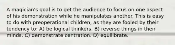 A magician's goal is to get the audience to focus on one aspect of his demonstration while he manipulates another. This is easy to do with preoperational children, as they are fooled by their tendency to: A) be logical thinkers. B) reverse things in their minds. C) demonstrate centration. D) equilibrate.