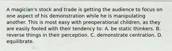 A magician's stock and trade is getting the audience to focus on one aspect of his demonstration while he is manipulating another. This is most easy with preoperational children, as they are easily fooled with their tendency to: A. be static thinkers. B. reverse things in their perception. C. demonstrate centration. D. equilibrate.