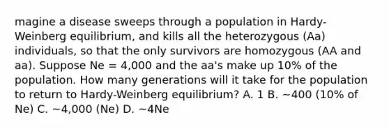 magine a disease sweeps through a population in Hardy-Weinberg equilibrium, and kills all the heterozygous (Aa) individuals, so that the only survivors are homozygous (AA and aa). Suppose Ne = 4,000 and the aa's make up 10% of the population. How many generations will it take for the population to return to Hardy-Weinberg equilibrium? A. 1 B. ~400 (10% of Ne) C. ~4,000 (Ne) D. ~4Ne