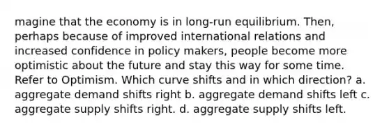 magine that the economy is in long-run equilibrium. Then, perhaps because of improved international relations and increased confidence in policy makers, people become more optimistic about the future and stay this way for some time. Refer to Optimism. Which curve shifts and in which direction? a. aggregate demand shifts right b. aggregate demand shifts left c. aggregate supply shifts right. d. aggregate supply shifts left.