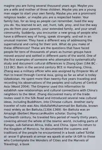 magine you are living several thousand years ago. Maybe you are a wife and mother of three children. Maybe you are a young man eager to start your own family. Maybe you are a prominent religious leader, or maybe you are a respected healer. Your family has, for as long as people can remember, lived the way you do. You learned to act, eat, hunt, talk, pray, and live the way you do from your parents, your extended family, and your small community. Suddenly, you encounter a new group of people who have a different way of living, speak strangely, and eat in an unusual manner. They have a different way of addressing the supernatural and caring for their sick. What do you make of these differences? These are the questions that have faced people for tens of thousands of years as human groups have moved around and settled in different parts of the world. One of the first examples of someone who attempted to systematically study and document cultural differences is Zhang Qian (164 BC - 113 BC). Born in the second century BCE in Hanzhong, China, Zhang was a military officer who was assigned by Emperor Wu of Han to travel through Central Asia, going as far as what is today Uzbekistan. He spent <a href='https://www.questionai.com/knowledge/keWHlEPx42-more-than' class='anchor-knowledge'>more than</a> twenty-five years traveling and recording his observations of the peoples and cultures of Central Asia (Wood 2004). The Emperor used this information to establish new relationships and cultural connections with China's neighbors to the West. Zhang discovered many of the trade routes used in the Silk Road and introduced several new cultural ideas, including Buddhism, into Chinese culture. Another early traveler of note was Abu AbdullahMuhammad Ibn Battuta, known most widely as Ibn Battuta,(1304-1369). Ibn Battuta was an Amazigh (Berber) MoroccanMuslim scholar. During the fourteenth century, he traveled fora period of nearly thirty years, covering almost the whole of the Islamic world, including parts of Europe, sub-Saharan Africa, India, and China. Upon his return to the Kingdom of Morocco, he documented the customs and traditions of the people he encountered in a book called Tuhfat al- anzar fi gharaaib al-amsar wa ajaaib al-asfar (A Gift to those who Contemplate the Wonders of Cities and the Marvels of Traveling), a book