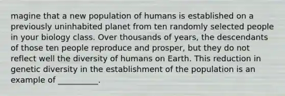 magine that a new population of humans is established on a previously uninhabited planet from ten randomly selected people in your biology class. Over thousands of years, the descendants of those ten people reproduce and prosper, but they do not reflect well the diversity of humans on Earth. This reduction in genetic diversity in the establishment of the population is an example of __________.