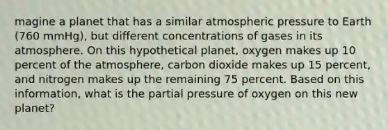 magine a planet that has a similar atmospheric pressure to Earth (760 mmHg), but different concentrations of gases in its atmosphere. On this hypothetical planet, oxygen makes up 10 percent of the atmosphere, carbon dioxide makes up 15 percent, and nitrogen makes up the remaining 75 percent. Based on this information, what is the partial pressure of oxygen on this new planet?