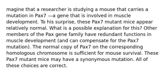 magine that a researcher is studying a mouse that carries a mutation in Pax7 —a gene that is involved in muscle development. To his surprise, these Pax7 mutant mice appear relatively normal. What is a possible explanation for this? Other members of the Pax gene family have redundant functions in muscle development (and can compensate for the Pax7 mutation). The normal copy of Pax7 on the corresponding homologous chromosome is sufficient for mouse survival. These Pax7 mutant mice may have a synonymous mutation. All of these choices are correct.