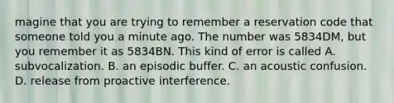 magine that you are trying to remember a reservation code that someone told you a minute ago. The number was 5834DM, but you remember it as 5834BN. This kind of error is called A. subvocalization. B. an episodic buffer. C. an acoustic confusion. D. release from proactive interference.