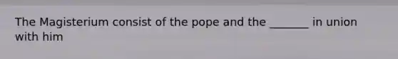 The Magisterium consist of the pope and the _______ in union with him