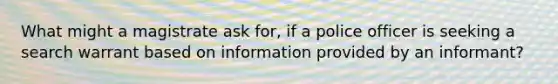 What might a magistrate ask for, if a police officer is seeking a search warrant based on information provided by an informant?