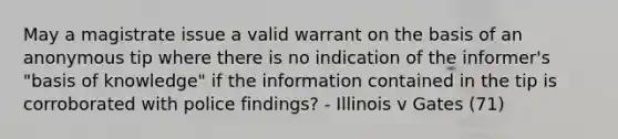 May a magistrate issue a valid warrant on the basis of an anonymous tip where there is no indication of the informer's "basis of knowledge" if the information contained in the tip is corroborated with police findings? - Illinois v Gates (71)