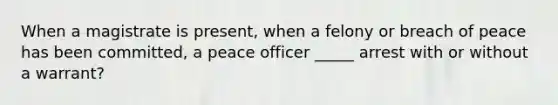 When a magistrate is present, when a felony or breach of peace has been committed, a peace officer _____ arrest with or without a warrant?