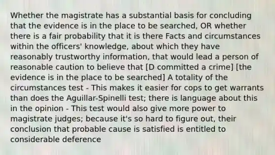 Whether the magistrate has a substantial basis for concluding that the evidence is in the place to be searched, OR whether there is a fair probability that it is there Facts and circumstances within the officers' knowledge, about which they have reasonably trustworthy information, that would lead a person of reasonable caution to believe that [D committed a crime] [the evidence is in the place to be searched] A totality of the circumstances test - This makes it easier for cops to get warrants than does the Aguillar-Spinelli test; there is language about this in the opinion - This test would also give more power to magistrate judges; because it's so hard to figure out, their conclusion that probable cause is satisfied is entitled to considerable deference