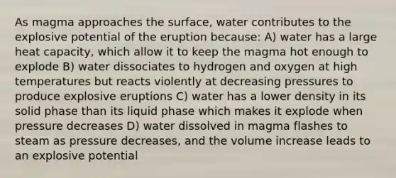 As magma approaches the surface, water contributes to the explosive potential of the eruption because: A) water has a large heat capacity, which allow it to keep the magma hot enough to explode B) water dissociates to hydrogen and oxygen at high temperatures but reacts violently at decreasing pressures to produce explosive eruptions C) water has a lower density in its solid phase than its liquid phase which makes it explode when pressure decreases D) water dissolved in magma flashes to steam as pressure decreases, and the volume increase leads to an explosive potential