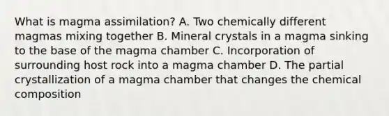 What is magma assimilation? A. Two chemically different magmas mixing together B. Mineral crystals in a magma sinking to the base of the magma chamber C. Incorporation of surrounding host rock into a magma chamber D. The partial crystallization of a magma chamber that changes the chemical composition