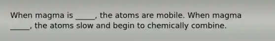 When magma is _____, the atoms are mobile. When magma _____, the atoms slow and begin to chemically combine.