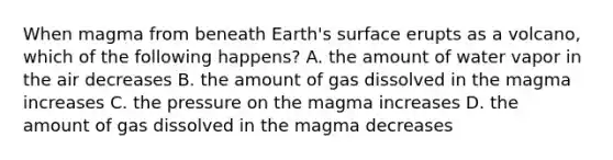 When magma from beneath Earth's surface erupts as a volcano, which of the following happens? A. the amount of water vapor in the air decreases B. the amount of gas dissolved in the magma increases C. the pressure on the magma increases D. the amount of gas dissolved in the magma decreases