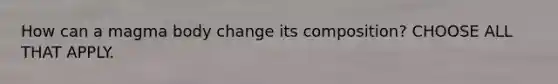 How can a magma body change its composition? CHOOSE ALL THAT APPLY.