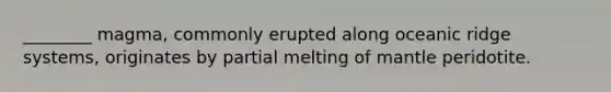 ________ magma, commonly erupted along oceanic ridge systems, originates by partial melting of mantle peridotite.