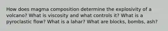 How does magma composition determine the explosivity of a volcano? What is viscosity and what controls it? What is a pyroclastic flow? What is a lahar? What are blocks, bombs, ash?