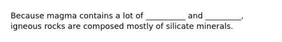 Because magma contains a lot of __________ and _________, igneous rocks are composed mostly of silicate minerals.