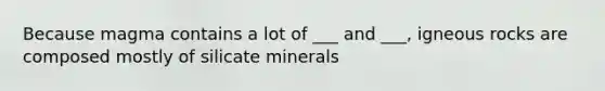 Because magma contains a lot of ___ and ___, igneous rocks are composed mostly of silicate minerals