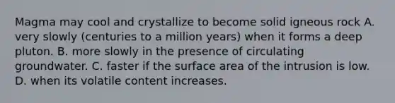 Magma may cool and crystallize to become solid igneous rock A. very slowly (centuries to a million years) when it forms a deep pluton. B. more slowly in the presence of circulating groundwater. C. faster if the surface area of the intrusion is low. D. when its volatile content increases.