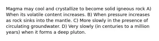 Magma may cool and crystallize to become solid igneous rock A) When its volatile content increases. B) When pressure increases as rock sinks into <a href='https://www.questionai.com/knowledge/kHR4HOnNY8-the-mantle' class='anchor-knowledge'>the mantle</a>. C) More slowly in the presence of circulating groundwater. D) Very slowly (in centuries to a million years) when it forms a deep pluton.