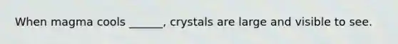 When magma cools ______, crystals are large and visible to see.