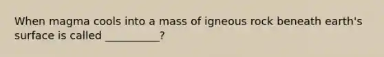 When magma cools into a mass of igneous rock beneath earth's surface is called __________?