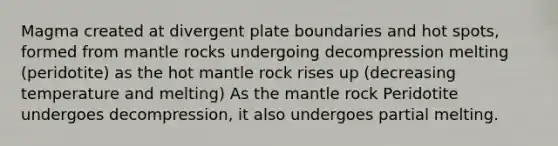 Magma created at divergent plate boundaries and hot spots, formed from mantle rocks undergoing decompression melting (peridotite) as the hot mantle rock rises up (decreasing temperature and melting) As the mantle rock Peridotite undergoes decompression, it also undergoes partial melting.