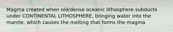 Magma created when old/dense oceanic lithosphere subducts under CONTINENTAL LITHOSPHERE, bringing water into the mantle, which causes the melting that forms the magma