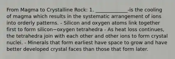 From Magma to Crystalline Rock: 1. _____________-is the cooling of magma which results in the systematic arrangement of ions into orderly patterns. - Silicon and oxygen atoms link together first to form silicon−oxygen tetrahedra - As heat loss continues, the tetrahedra join with each other and other ions to form crystal nuclei. - Minerals that form earliest have space to grow and have better developed crystal faces than those that form later.