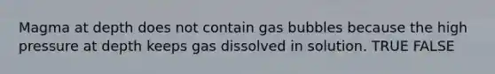 Magma at depth does not contain gas bubbles because the high pressure at depth keeps gas dissolved in solution. TRUE FALSE