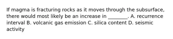 If magma is fracturing rocks as it moves through the subsurface, there would most likely be an increase in ________. A. recurrence interval B. volcanic gas emission C. silica content D. seismic activity