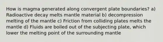 How is magma generated along convergent plate boundaries? a) Radioactive decay melts mantle material b) decompression melting of <a href='https://www.questionai.com/knowledge/kHR4HOnNY8-the-mantle' class='anchor-knowledge'>the mantle</a> c) Friction from colliding plates melts the mantle d) Fluids are boiled out of the subjecting plate, which lower the melting point of the surrounding mantle