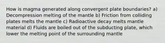 How is magma generated along convergent plate boundaries? a) Decompression melting of the mantle b) Friction from colliding plates melts the mantle c) Radioactive decay melts mantle material d) Fluids are boiled out of the subducting plate, which lower the melting point of the surrounding mantle