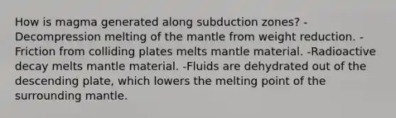 How is magma generated along subduction zones? -Decompression melting of the mantle from weight reduction. -Friction from colliding plates melts mantle material. -Radioactive decay melts mantle material. -Fluids are dehydrated out of the descending plate, which lowers the melting point of the surrounding mantle.