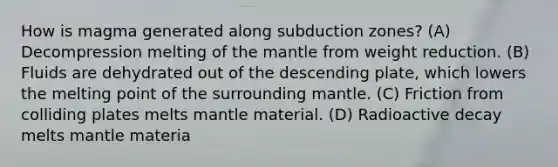 How is magma generated along subduction zones? (A) Decompression melting of the mantle from weight reduction. (B) Fluids are dehydrated out of the descending plate, which lowers the melting point of the surrounding mantle. (C) Friction from colliding plates melts mantle material. (D) Radioactive decay melts mantle materia