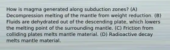 How is magma generated along subduction zones? (A) Decompression melting of the mantle from weight reduction. (B) Fluids are dehydrated out of the descending plate, which lowers the melting point of the surrounding mantle. (C) Friction from colliding plates melts mantle material. (D) Radioactive decay melts mantle material.