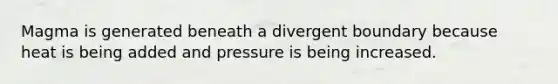 Magma is generated beneath a divergent boundary because heat is being added and pressure is being increased.