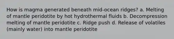 How is magma generated beneath mid-ocean ridges? a. Melting of mantle peridotite by hot hydrothermal fluids b. Decompression melting of mantle peridotite c. Ridge push d. Release of volatiles (mainly water) into mantle peridotite