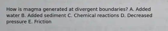 How is magma generated at divergent boundaries? A. Added water B. Added sediment C. Chemical reactions D. Decreased pressure E. Friction