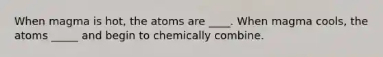 When magma is hot, the atoms are ____. When magma cools, the atoms _____ and begin to chemically combine.