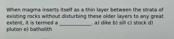 When magma inserts itself as a thin layer between the strata of existing rocks without disturbing these older layers to any great extent, it is termed a _____________. a) dike b) sill c) stock d) pluton e) batholith