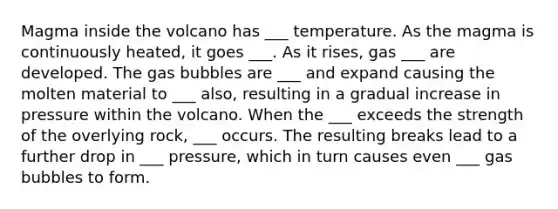 Magma inside the volcano has ___ temperature. As the magma is continuously heated, it goes ___. As it rises, gas ___ are developed. The gas bubbles are ___ and expand causing the molten material to ___ also, resulting in a gradual increase in pressure within the volcano. When the ___ exceeds the strength of the overlying rock, ___ occurs. The resulting breaks lead to a further drop in ___ pressure, which in turn causes even ___ gas bubbles to form.