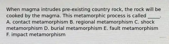 When magma intrudes pre-existing country rock, the rock will be cooked by the magma. This metamorphic process is called _____. A. contact metamorphism B. regional metamorphism C. shock metamorphism D. burial metamorphism E. fault metamorphism F. impact metamorphism