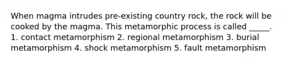 When magma intrudes pre-existing country rock, the rock will be cooked by the magma. This metamorphic process is called _____. 1. contact metamorphism 2. regional metamorphism 3. burial metamorphism 4. shock metamorphism 5. fault metamorphism