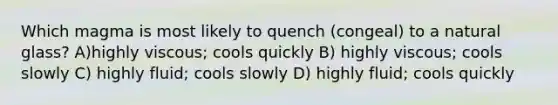 Which magma is most likely to quench (congeal) to a natural glass? A)highly viscous; cools quickly B) highly viscous; cools slowly C) highly fluid; cools slowly D) highly fluid; cools quickly