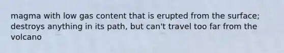 magma with low gas content that is erupted from the surface; destroys anything in its path, but can't travel too far from the volcano