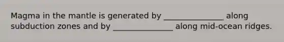 Magma in the mantle is generated by _______________ along subduction zones and by _______________ along mid-ocean ridges.