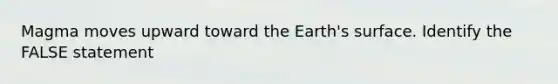 Magma moves upward toward the Earth's surface. Identify the FALSE statement